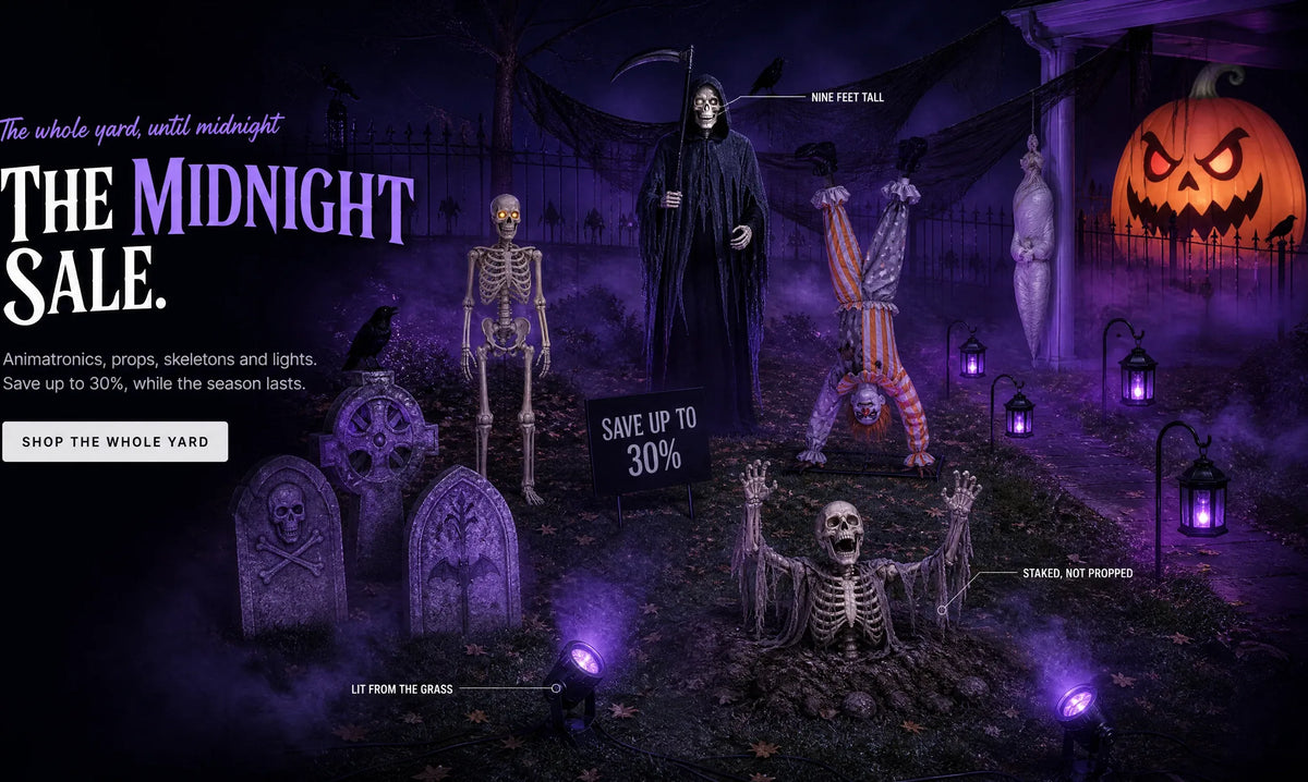 The whole yard, until midnight THE MIDNIGHT SALE. Animatronics, props, skeletons and lights. Save up to 30%, while the season lasts. SHOP THE WHOLE YARD